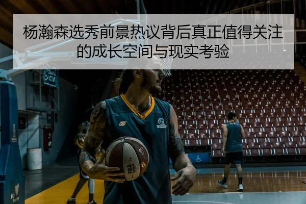 杨瀚森选秀前景热议背后真正值得关注的成长空间与现实考验