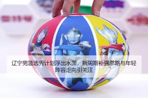 辽宁男篮选秀计划浮出水面，新周期补强思路与年轻阵容走向引关注