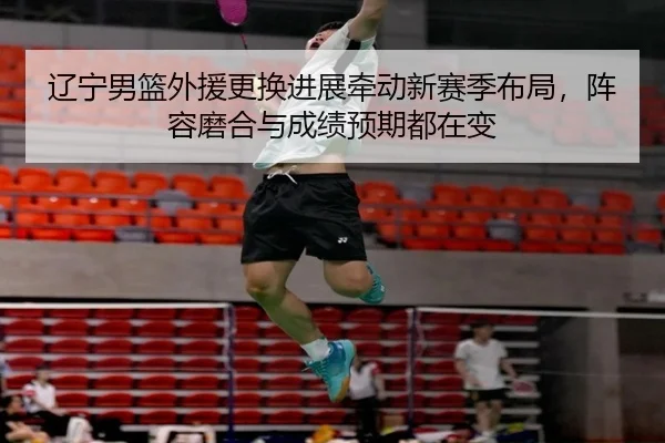 辽宁男篮外援更换进展牵动新赛季布局，阵容磨合与成绩预期都在变
